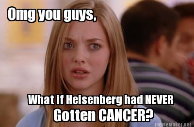 what-if-heisenberg-had-never-omg-you-guys-gotten-cancer