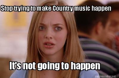 stop-trying-to-make-country-music-happen-its-not-going-to-happen
