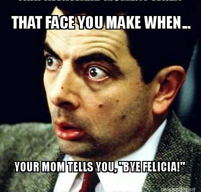 that-face-you-make-when...-your-mom-tells-you-bye-felicia