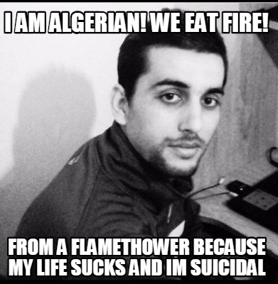 i-am-algerian-we-eat-fire-from-a-flamethower-because-my-life-sucks-and-im-suicid