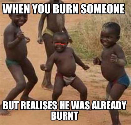 when-you-burn-someone-but-realises-he-was-already-burnt