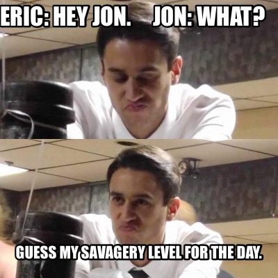 eric-hey-jon.-jon-what-guess-my-savagery-level-for-the-day