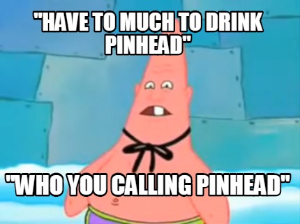 have-to-much-to-drink-pinhead-who-you-calling-pinhead