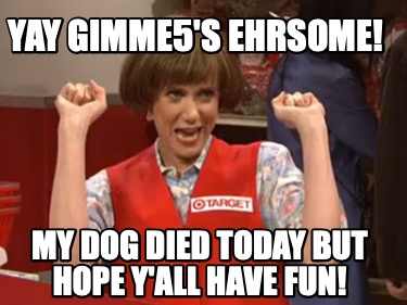 yay-gimme5s-ehrsome-my-dog-died-today-but-hope-yall-have-fun