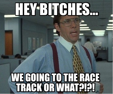 hey-bitches-we-going-to-the-race-track-or-what