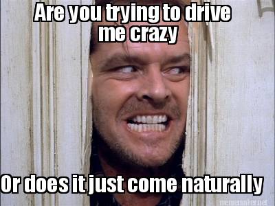 are-you-trying-to-drive-me-crazy-or-does-it-just-come-naturally0