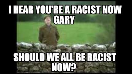 i-hear-youre-a-racist-now-gary-should-we-all-be-racist-now