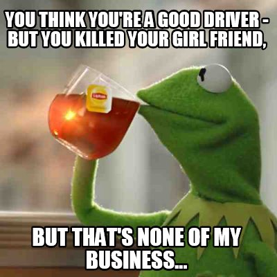 you-think-youre-a-good-driver-but-you-killed-your-girl-friend-but-thats-none-of-