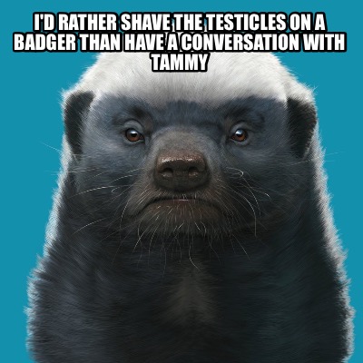 id-rather-shave-the-testicles-on-a-badger-than-have-a-conversation-with-tammy