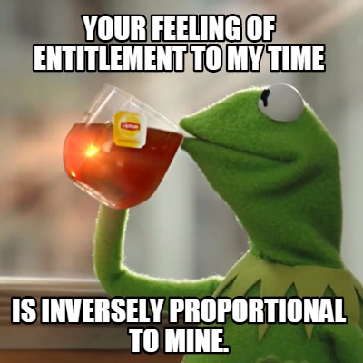 your-feeling-of-entitlement-to-my-time-is-inversely-proportional-to-mine