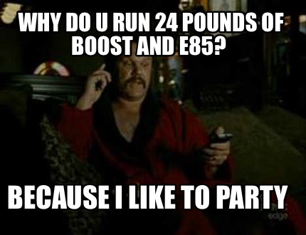 why-do-u-run-24-pounds-of-boost-and-e85-because-i-like-to-party