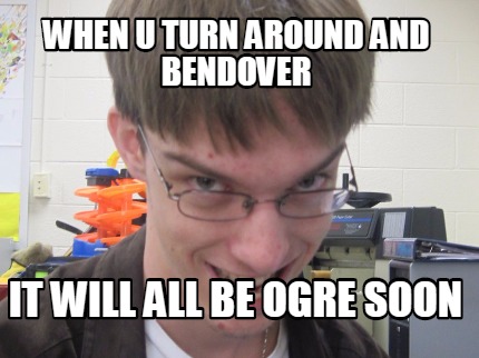 when-u-turn-around-and-bendover-it-will-all-be-ogre-soon