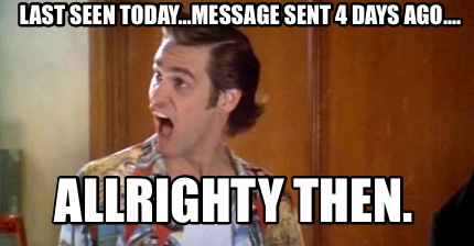 last-seen-today...message-sent-4-days-ago....-allrighty-then
