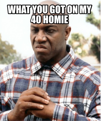 what-you-got-on-my-40-homie