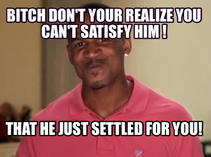 bitch-dont-your-realize-you-cant-satisfy-him-that-he-just-settled-for-you