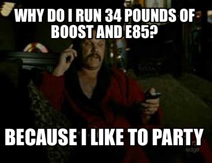 why-do-i-run-34-pounds-of-boost-and-e85-because-i-like-to-party
