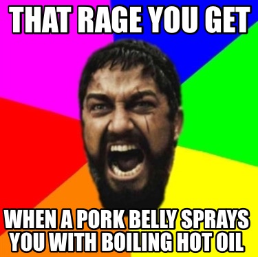 that-rage-you-get-when-a-pork-belly-sprays-you-with-boiling-hot-oil