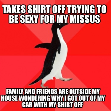 takes-shirt-off-trying-to-be-sexy-for-my-missus-family-and-friends-are-outside-m