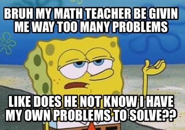 bruh-my-math-teacher-be-givin-me-way-too-many-problems-like-does-he-not-know-i-h