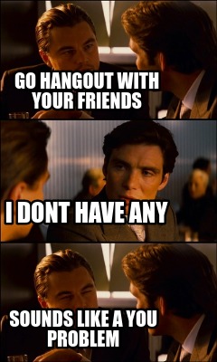 go-hangout-with-your-friends-sounds-like-a-you-problem-i-dont-have-any