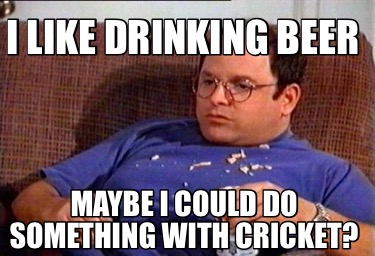 i-like-drinking-beer-maybe-i-could-do-something-with-cricket4