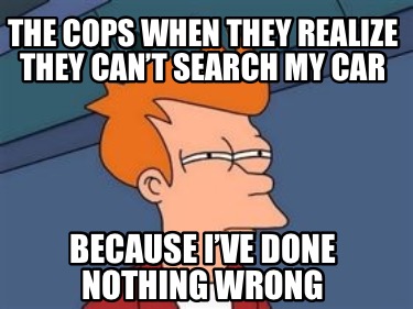 the-cops-when-they-realize-they-cant-search-my-car-because-ive-done-nothing-wron