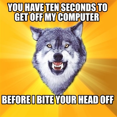 you-have-ten-seconds-to-get-off-my-computer-before-i-bite-your-head-off