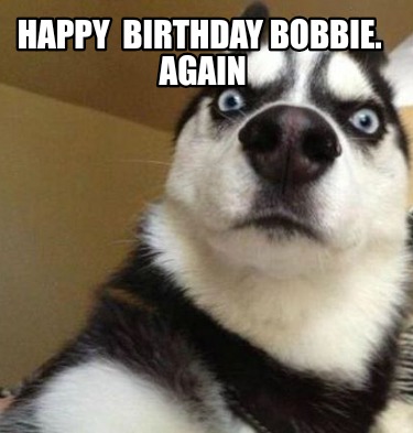 Meme Maker - Happy Birthday Bobbie. Again Meme Generator!