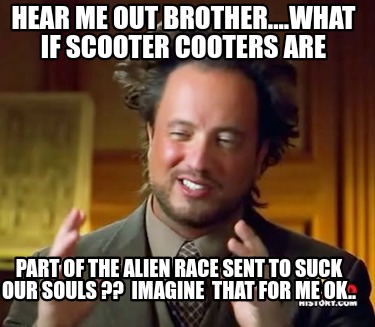 hear-me-out-brother....what-if-scooter-cooters-are-part-of-the-alien-race-sent-t