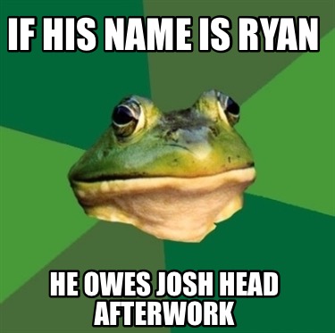 if-his-name-is-ryan-he-owes-josh-head-afterwork