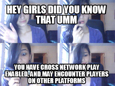 hey-girls-did-you-know-that-umm-you-have-cross-network-play-enabled-and-may-enco