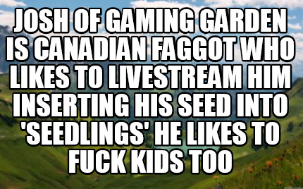 josh-of-gaming-garden-is-canadian-faggot-who-likes-to-livestream-him-inserting-h8