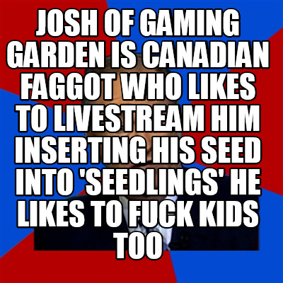 josh-of-gaming-garden-is-canadian-faggot-who-likes-to-livestream-him-inserting-h2