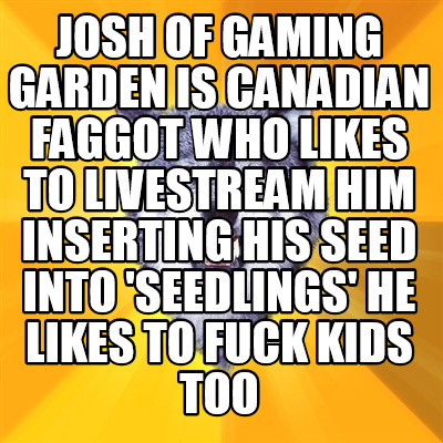josh-of-gaming-garden-is-canadian-faggot-who-likes-to-livestream-him-inserting-h787