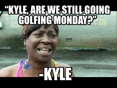 kyle-are-we-still-going-golfing-monday-kyle