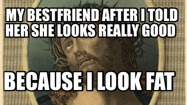 my-bestfriend-after-i-told-her-she-looks-really-good-because-i-look-fat
