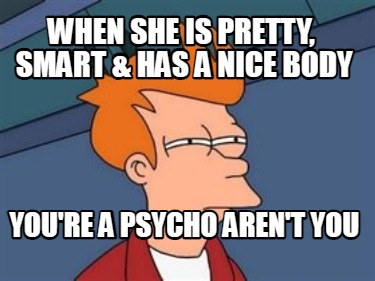 when-she-is-pretty-smart-has-a-nice-body-youre-a-psycho-arent-you