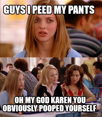guys-i-peed-my-pants-oh-my-god-karen-you-obviously-pooped-yourself