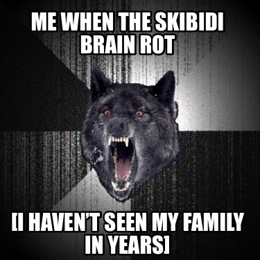 me-when-the-skibidi-brain-rot-i-havent-seen-my-family-in-years
