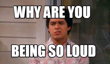 why-are-you-being-so-loud