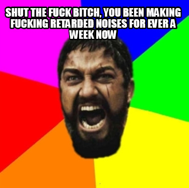 shut-the-fuck-bitch-you-been-making-fucking-retarded-noises-for-ever-a-week-now