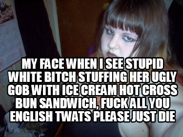 my-face-when-i-see-stupid-white-bitch-stuffing-her-ugly-gob-with-ice-cream-hot-c