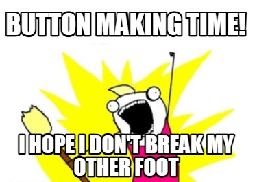 button-making-time-i-hope-i-dont-break-my-other-foot
