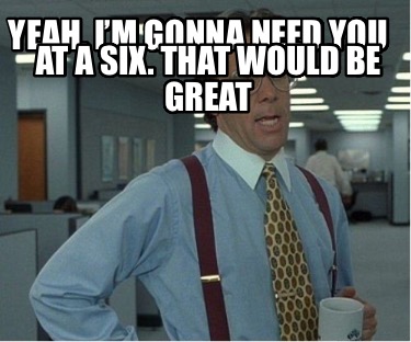 yeah-im-gonna-need-you-at-a-six.-that-would-be-great