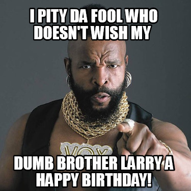 i-pity-da-fool-who-doesnt-wish-my-dumb-brother-larry-a-happy-birthday