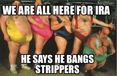 we-are-all-here-for-ira-he-says-he-bangs-strippers