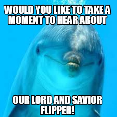 would-you-like-to-take-a-moment-to-hear-about-our-lord-and-savior-flipper