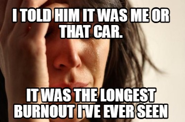 i-told-him-it-was-me-or-that-car.-it-was-the-longest-burnout-ive-ever-seen