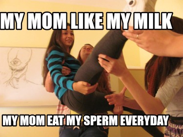 my-mom-like-my-milk-my-mom-eat-my-sperm-everyday