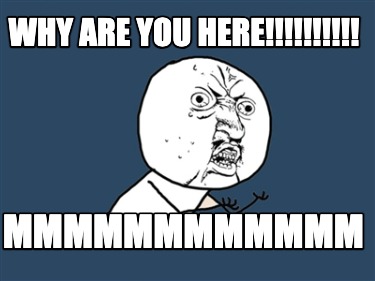 why-are-you-here-mmmmmmmmmmmm